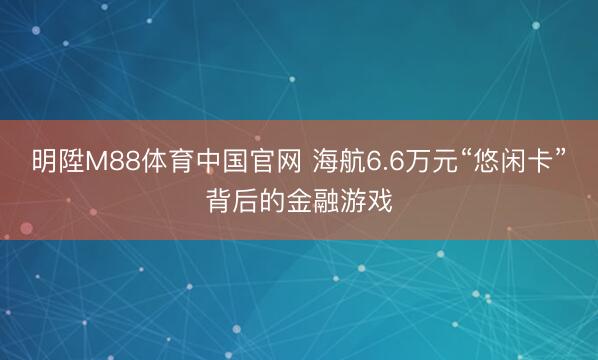 明陞M88体育中国官网 海航6.6万元“悠闲卡”背后的金融游戏