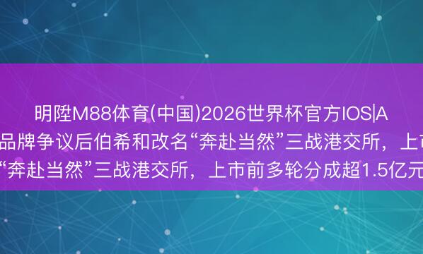 明陞M88体育(中国)2026世界杯官方IOS|Android手机app下载 陷品牌争议后伯希和改名“奔赴当然”三战港交所，上市前多轮分成超1.5亿元