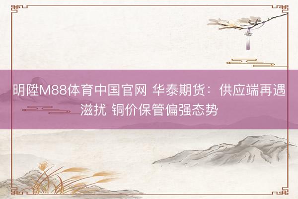 明陞M88体育中国官网 华泰期货：供应端再遇滋扰 铜价保管偏强态势