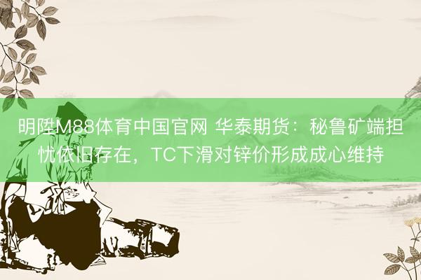 明陞M88体育中国官网 华泰期货：秘鲁矿端担忧依旧存在，TC下滑对锌价形成成心维持