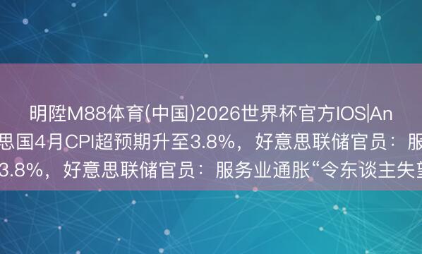 明陞M88体育(中国)2026世界杯官方IOS|Android手机app下载 好意思国4月CPI超预期升至3.8%，好意思联储官员：服务业通胀“令东谈主失望”