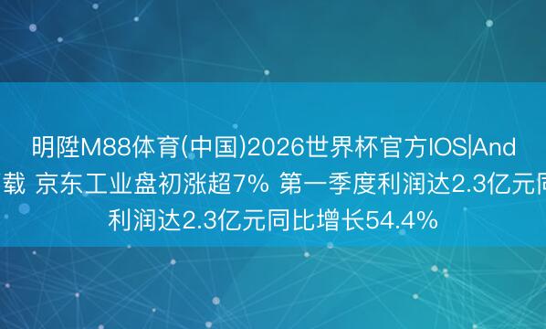 明陞M88体育(中国)2026世界杯官方IOS|Android手机app下载 京东工业盘初涨超7% 第一季度利润达2.3亿元同比增长54.4%