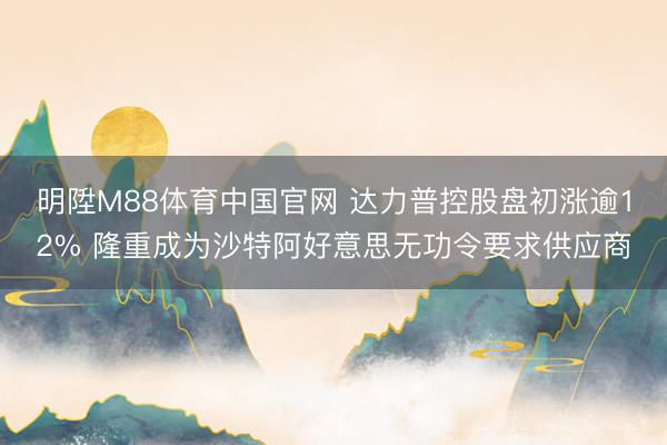 明陞M88体育中国官网 达力普控股盘初涨逾12% 隆重成为沙特阿好意思无功令要求供应商