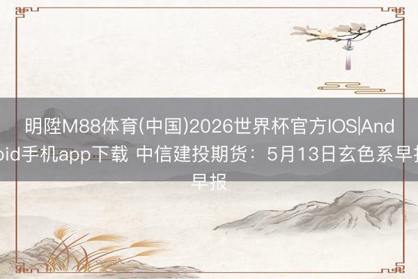 明陞M88体育(中国)2026世界杯官方IOS|Android手机app下载 中信建投期货：5月13日玄色系早报