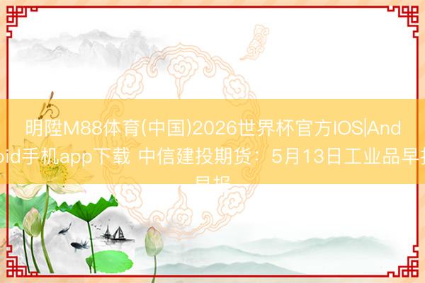 明陞M88体育(中国)2026世界杯官方IOS|Android手机app下载 中信建投期货：5月13日工业品早报