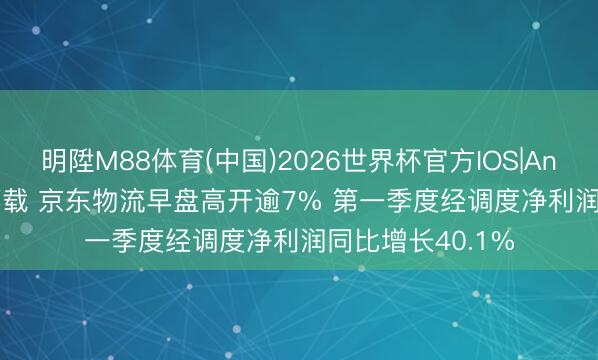 明陞M88体育(中国)2026世界杯官方IOS|Android手机app下载 京东物流早盘高开逾7% 第一季度经调度净利润同比增长40.1%