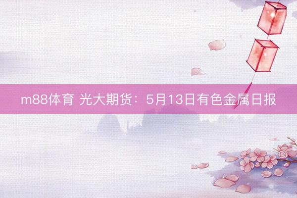 m88体育 光大期货：5月13日有色金属日报