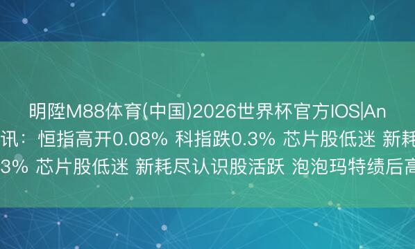 明陞M88体育(中国)2026世界杯官方IOS|Android手机app下载 快讯：恒指高开0.08% 科指跌0.3% 芯片股低迷 新耗尽认识股活跃 泡泡玛特绩后高开近4%