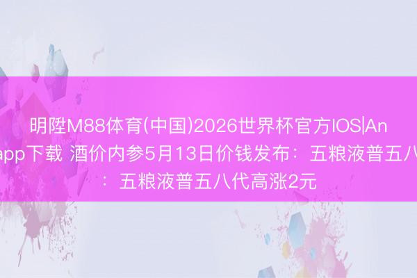 明陞M88体育(中国)2026世界杯官方IOS|Android手机app下载 酒价内参5月13日价钱发布：五粮液普五八代高涨2元