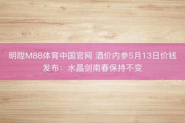 明陞M88体育中国官网 酒价内参5月13日价钱发布：水晶剑南春保持不变