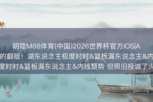 明陞M88体育(中国)2026世界杯官方IOS|Android手机app下载 G1的翻版！湖东说念主极度时时&篮板漏东说念主&内线颓势 但照旧投诚了火箭