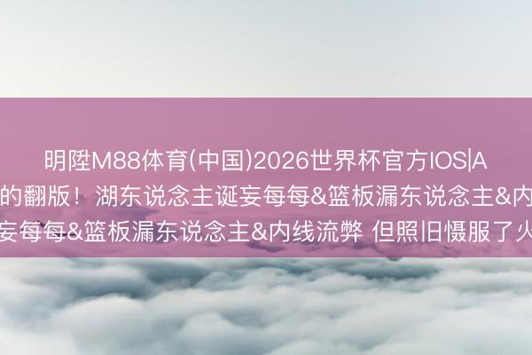 明陞M88体育(中国)2026世界杯官方IOS|Android手机app下载 G1的翻版！湖东说念主诞妄每每&篮板漏东说念主&内线流弊 但照旧慑服了火箭