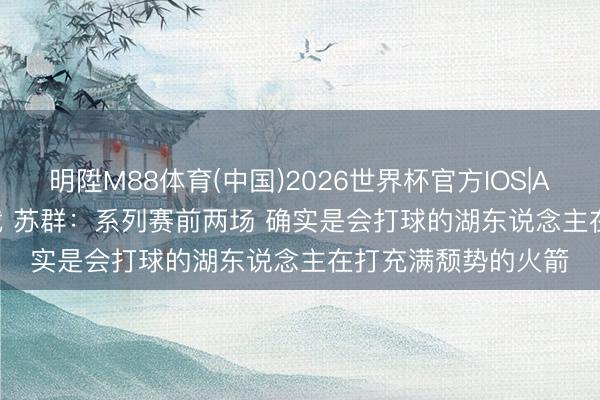 明陞M88体育(中国)2026世界杯官方IOS|Android手机app下载 苏群：系列赛前两场 确实是会打球的湖东说念主在打充满颓势的火箭