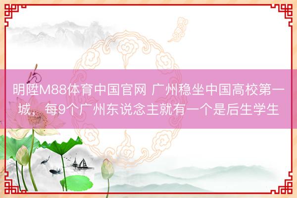 明陞M88体育中国官网 广州稳坐中国高校第一城，每9个广州东说念主就有一个是后生学生