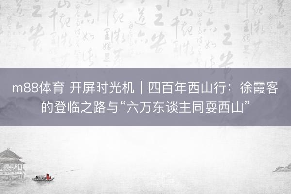 m88体育 开屏时光机｜四百年西山行：徐霞客的登临之路与“六万东谈主同耍西山”