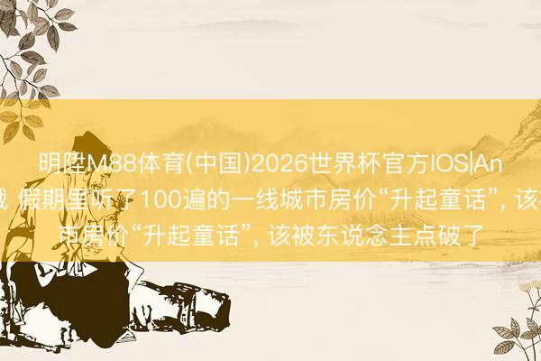 明陞M88体育(中国)2026世界杯官方IOS|Android手机app下载 假期里听了100遍的一线城市房价“升起童话”, 该被东说念主点破了