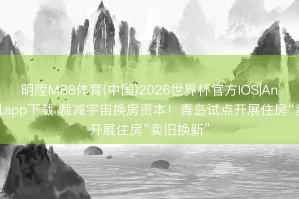 明陞M88体育(中国)2026世界杯官方IOS|Android手机app下载 裁减宇宙换房资本！青岛试点开展住房“卖旧换新”