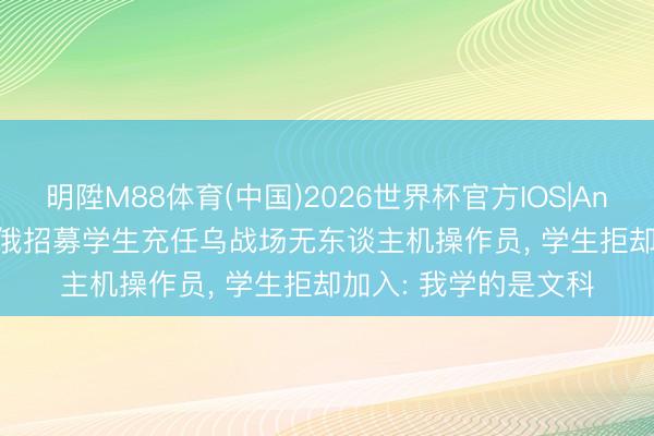 明陞M88体育(中国)2026世界杯官方IOS|Android手机app下载 俄招募学生充任乌战场无东谈主机操作员， 学生拒却加入: 我学的是文科