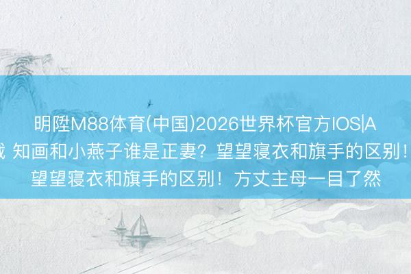 明陞M88体育(中国)2026世界杯官方IOS|Android手机app下载 知画和小燕子谁是正妻？望望寝衣和旗手的区别！方丈主母一目了然