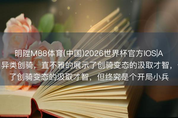 明陞M88体育(中国)2026世界杯官方IOS|Android手机app下载 异类创骑,直不雅的展示了创骑变态的汲取才智,但终究是个开局小兵