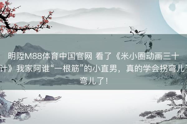 明陞M88体育中国官网 看了《米小圈动画三十六计》我家阿谁“一根筋”的小直男，真的学会拐弯儿了！