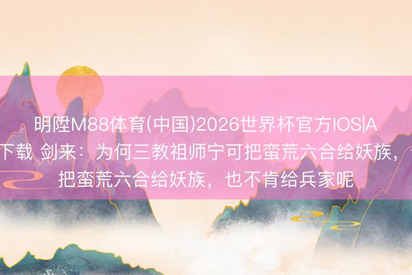 明陞M88体育(中国)2026世界杯官方IOS|Android手机app下载 剑来：为何三教祖师宁可把蛮荒六合给妖族，也不肯给兵家呢