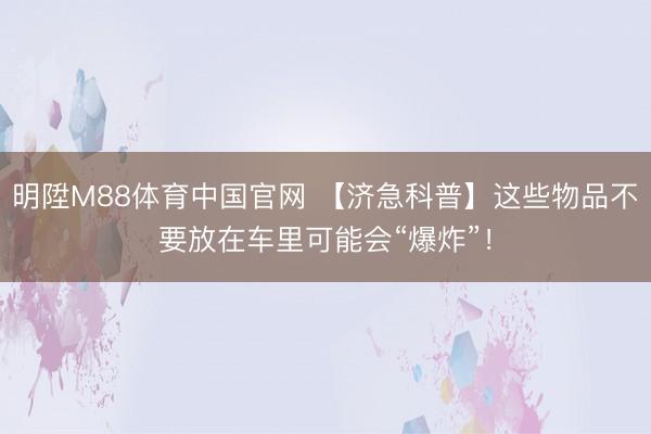 明陞M88体育中国官网 【济急科普】这些物品不要放在车里可能会“爆炸”！