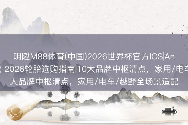 明陞M88体育(中国)2026世界杯官方IOS|Android手机app下载 2026轮胎选购指南|10大品牌中枢清点，家用/电车/越野全场景适配
