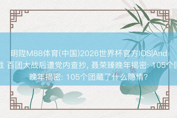明陞M88体育(中国)2026世界杯官方IOS|Android手机app下载 百团大战后遭党内查抄， 聂荣臻晚年揭密: 105个团藏了什么隐情?
