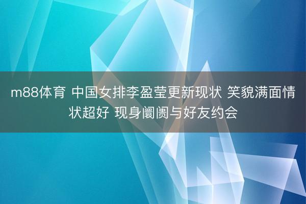 m88体育 中国女排李盈莹更新现状 笑貌满面情状超好 现身阛阓与好友约会