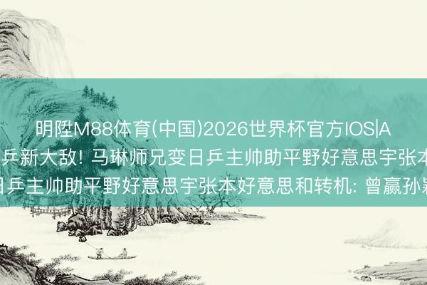 明陞M88体育(中国)2026世界杯官方IOS|Android手机app下载 国乒新大敌! 马琳师兄变日乒主帅助平野好意思宇张本好意思和转机: 曾赢孙颖莎