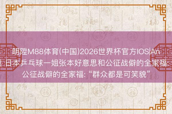 明陞M88体育(中国)2026世界杯官方IOS|Android手机app下载 日本乒乓球一姐张本好意思和公征战僻的全家福: “群众都是可笑貌”