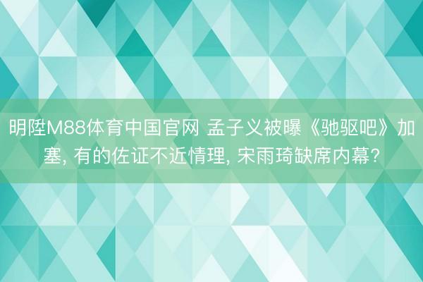 明陞M88体育中国官网 孟子义被曝《驰驱吧》加塞， 有的佐证不近情理， 宋雨琦缺席内幕?