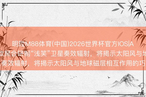 明陞M88体育(中国)2026世界杯官方IOS|Android手机app下载 中欧聚合研制“浅笑”卫星奏效辐射，将揭示太阳风与地球磁层相互作用的巧妙