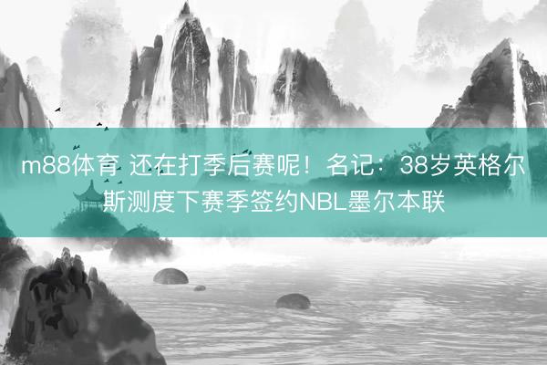 m88体育 还在打季后赛呢！名记：38岁英格尔斯测度下赛季签约NBL墨尔本联