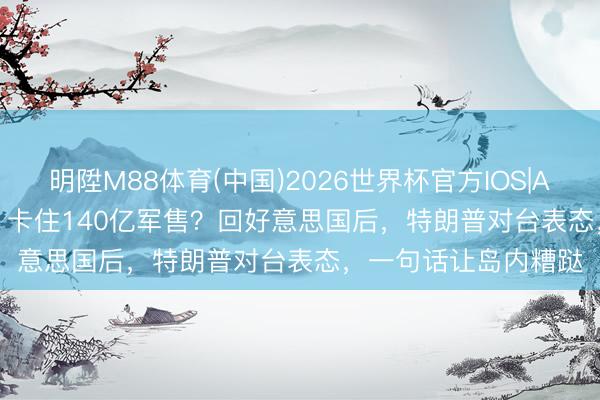 明陞M88体育(中国)2026世界杯官方IOS|Android手机app下载 卡住140亿军售?回好意思国后,特朗普对台表态,一句话让岛内糟跶