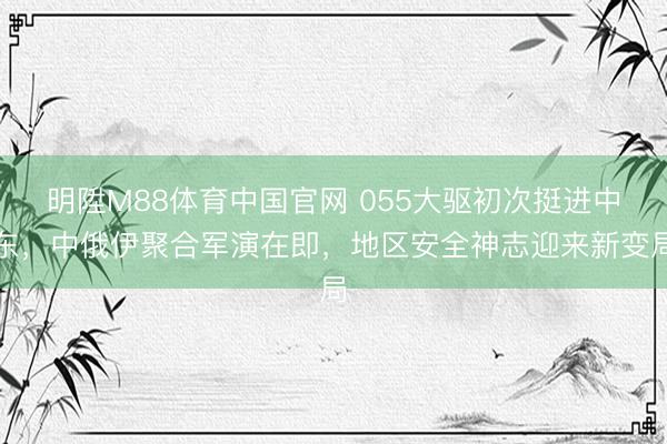 明陞M88体育中国官网 055大驱初次挺进中东，中俄伊聚合军演在即，地区安全神志迎来新变局