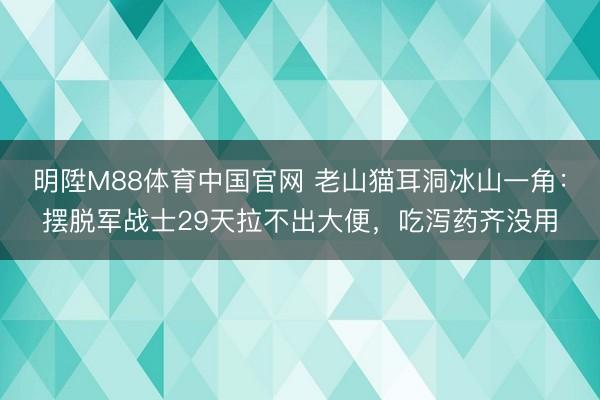 明陞M88体育中国官网 老山猫耳洞冰山一角：摆脱军战士29天拉不出大便，吃泻药齐没用