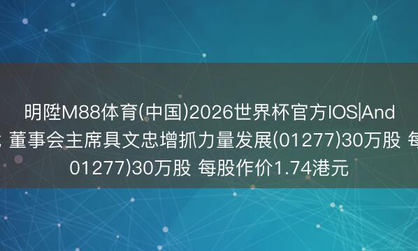 明陞M88体育(中国)2026世界杯官方IOS|Android手机app下载 董事会主席具文忠增抓力量发展(01277)30万股 每股作价1.74港元