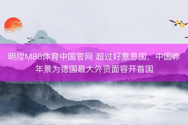明陞M88体育中国官网 超过好意思国，中国昨年景为德国最大外资面容开首国