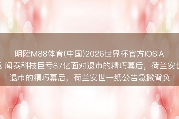 明陞M88体育(中国)2026世界杯官方IOS|Android手机app下载 闻泰科技巨亏87亿面对退市的精巧幕后，荷兰安世一纸公告急撇背负