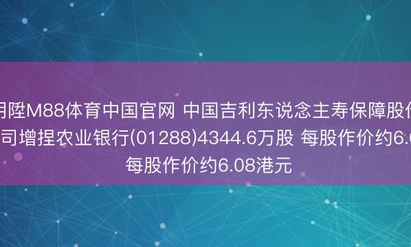 明陞M88体育中国官网 中国吉利东说念主寿保障股份有限公司增捏农业银行(01288)4344.6万股 每股作价约6.08港元