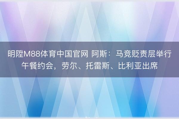 明陞M88体育中国官网 阿斯：马竞贬责层举行午餐约会，劳尔、托雷斯、比利亚出席