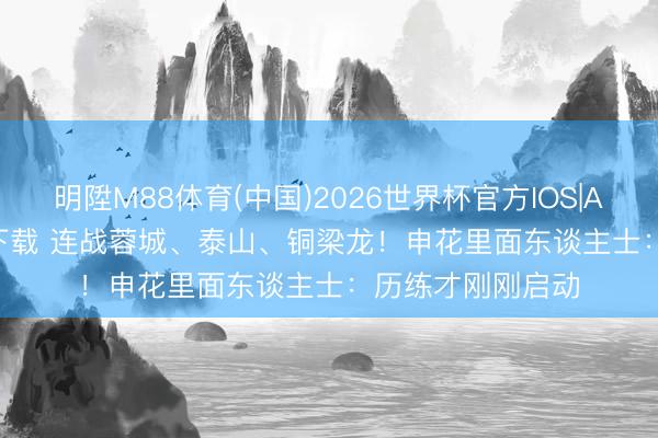 明陞M88体育(中国)2026世界杯官方IOS|Android手机app下载 连战蓉城、泰山、铜梁龙!申花里面东谈主士:历练才刚刚启动