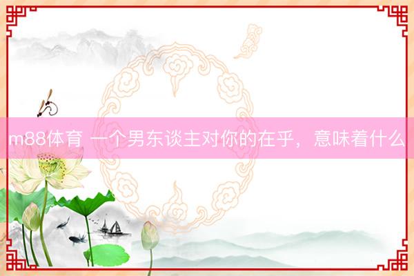 m88体育 一个男东谈主对你的在乎，意味着什么