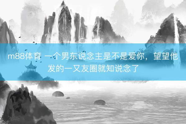 m88体育 一个男东说念主是不是爱你，望望他发的一又友圈就知说念了