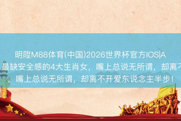 明陞M88体育(中国)2026世界杯官方IOS|Android手机app下载 最缺安全感的4大生肖女，嘴上总说无所谓，却离不开爱东说念主半步！