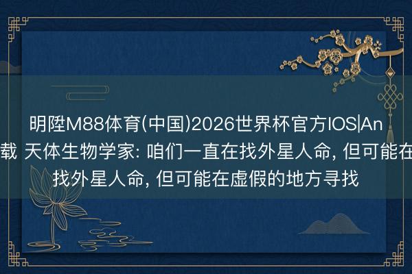 明陞M88体育(中国)2026世界杯官方IOS|Android手机app下载 天体生物学家: 咱们一直在找外星人命， 但可能在虚假的地方寻找