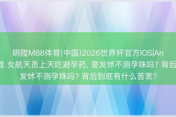 明陞M88体育(中国)2026世界杯官方IOS|Android手机app下载 女航天员上天吃避孕药， 是发怵不测孕珠吗? 背后到底有什么苦衷?