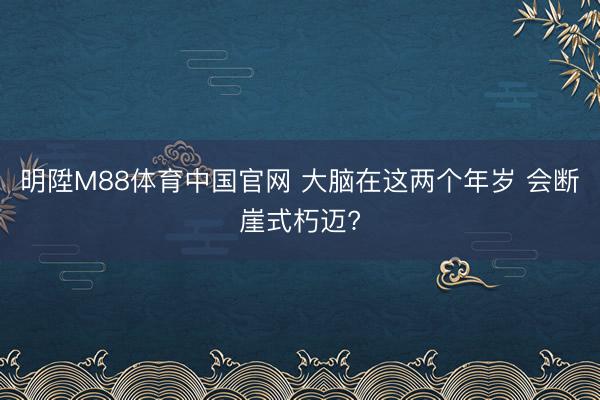 明陞M88体育中国官网 大脑在这两个年岁 会断崖式朽迈?
